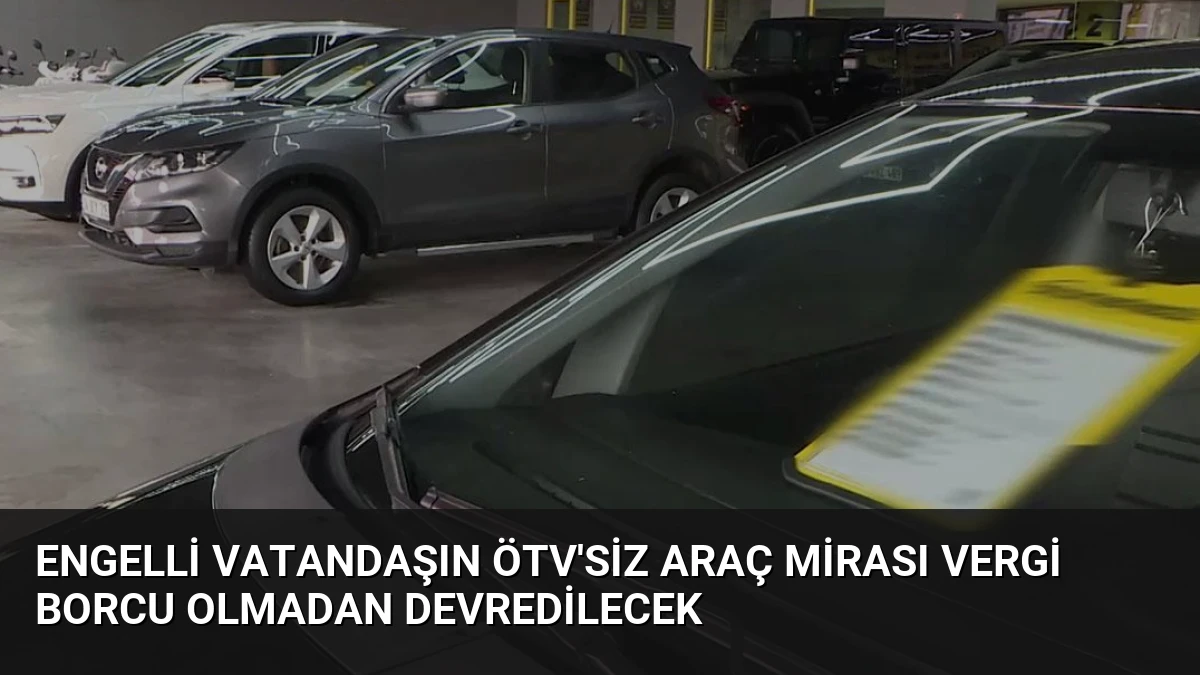 Engelli Vatandaşın ÖTV’siz Araç Mirası Vergi Borcu Olmadan Devredilecek