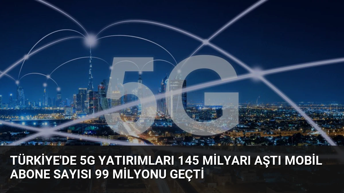Türkiye’de 5G Yatırımları 145 Milyarı Aştı Mobil Abone Sayısı 99 Milyonu Geçti