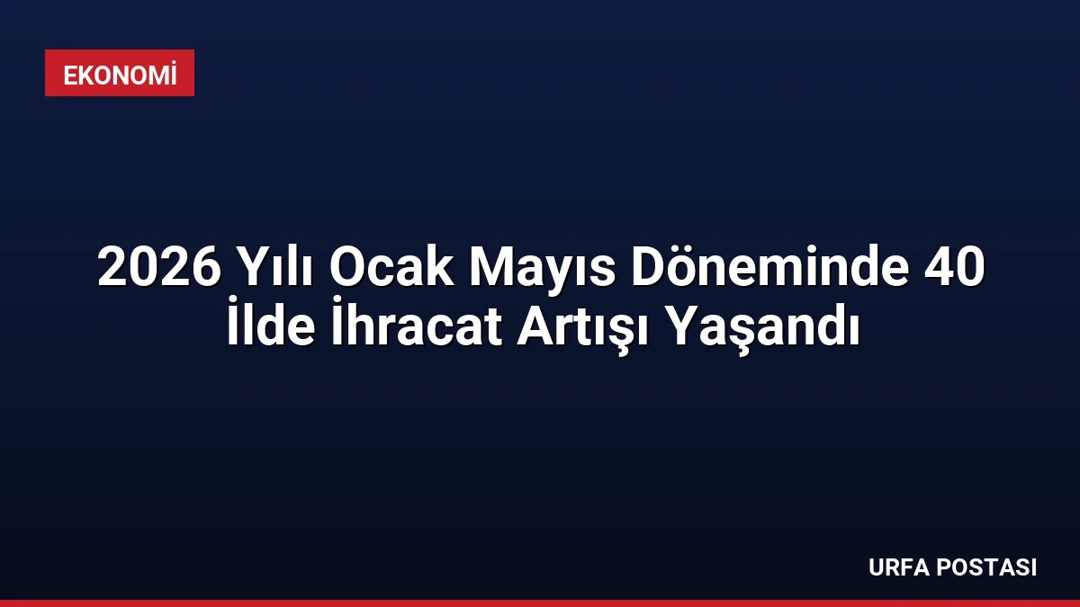 2026 Yılı Ocak Mayıs Döneminde 40 İlde İhracat Artışı Yaşandı