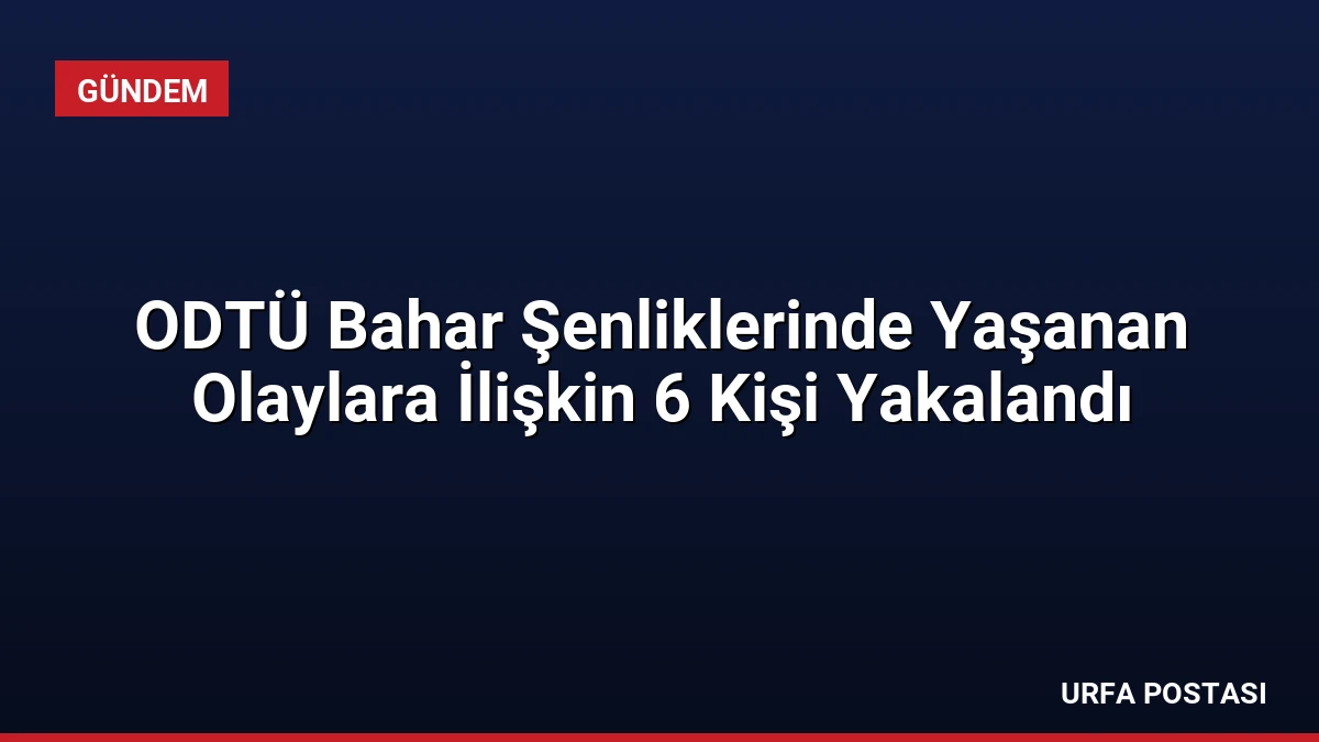 ODTÜ Bahar Şenliklerinde Yaşanan Olaylara İlişkin 6 Kişi Yakalandı