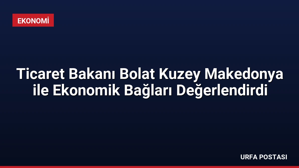 Ticaret Bakanı Bolat Kuzey Makedonya ile Ekonomik Bağları Değerlendirdi