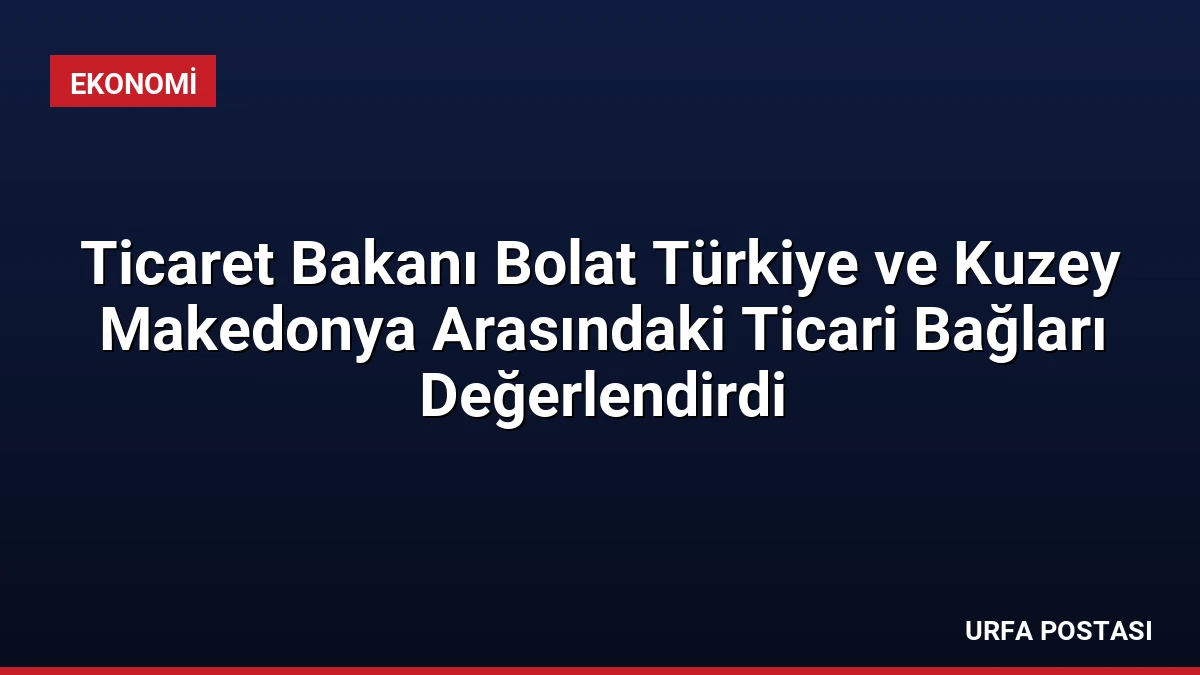 Ticaret Bakanı Bolat Türkiye ve Kuzey Makedonya Arasındaki Ticari Bağları Değerlendirdi