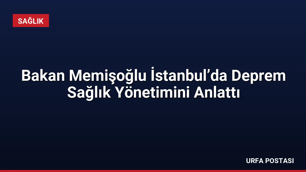Bakan Memişoğlu İstanbul’da Deprem Sağlık Yönetimini Anlattı