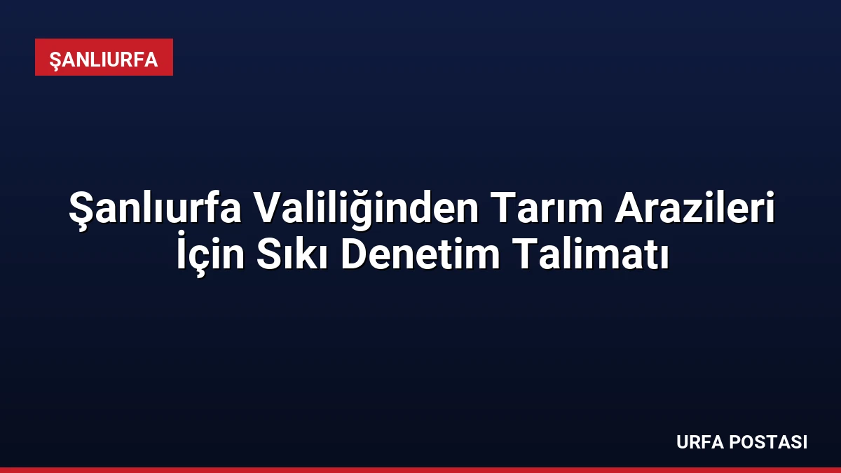 Şanlıurfa Valiliğinden Tarım Arazileri İçin Sıkı Denetim Talimatı