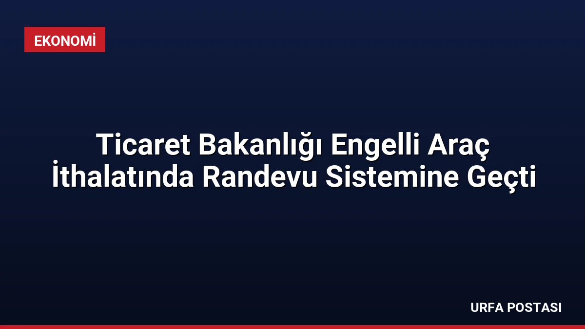Ticaret Bakanlığı Engelli Araç İthalatında Randevu Sistemine Geçti