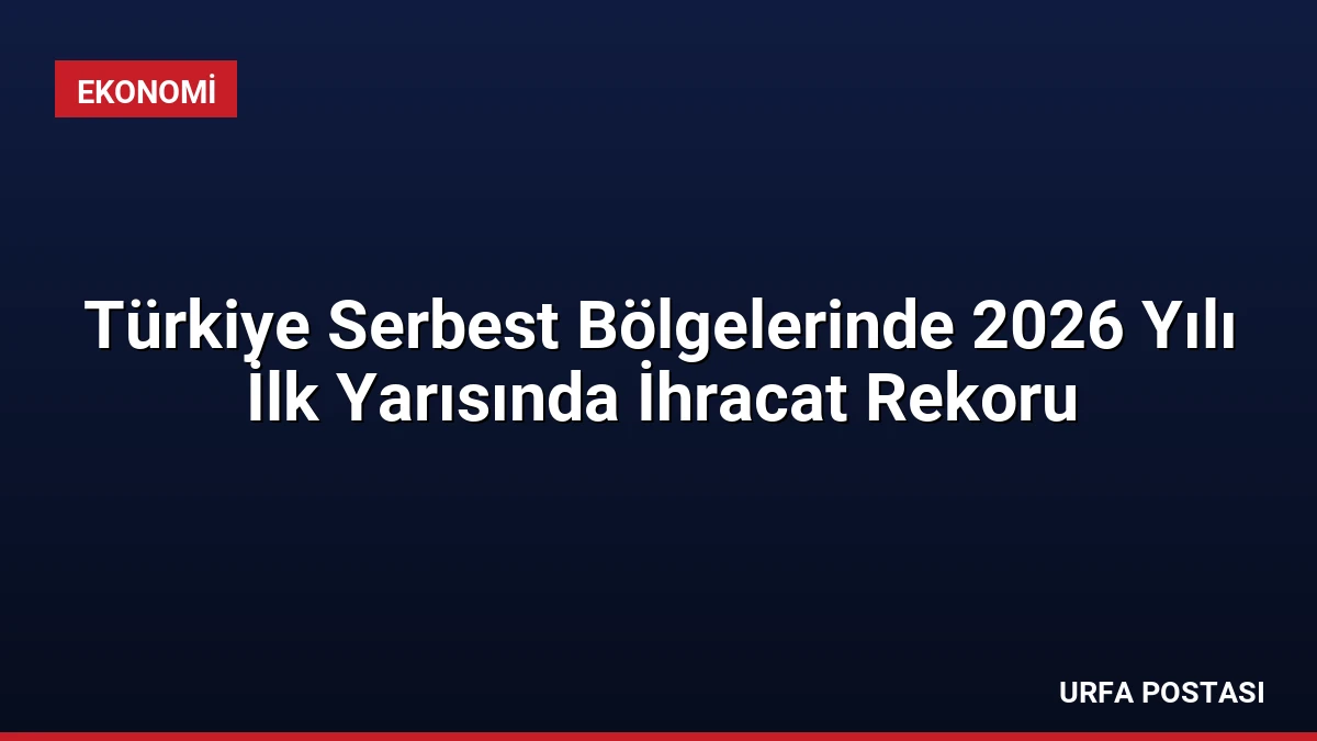 Türkiye Serbest Bölgelerinde 2026 Yılı İlk Yarısında İhracat Rekoru