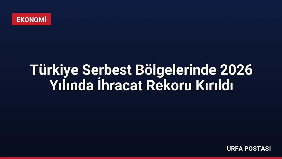 Türkiye Serbest Bölgelerinde 2026 Yılında İhracat Rekoru Kırıldı