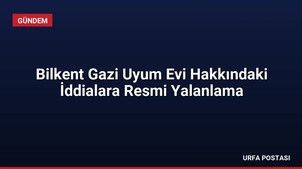 Bilkent Gazi Uyum Evi Hakkındaki İddialara Resmi Yalanlama