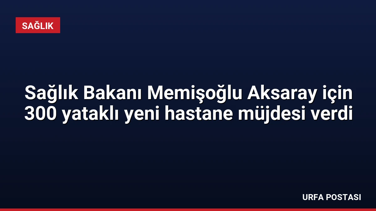 Sağlık Bakanı Memişoğlu Aksaray için 300 yataklı yeni hastane müjdesi verdi