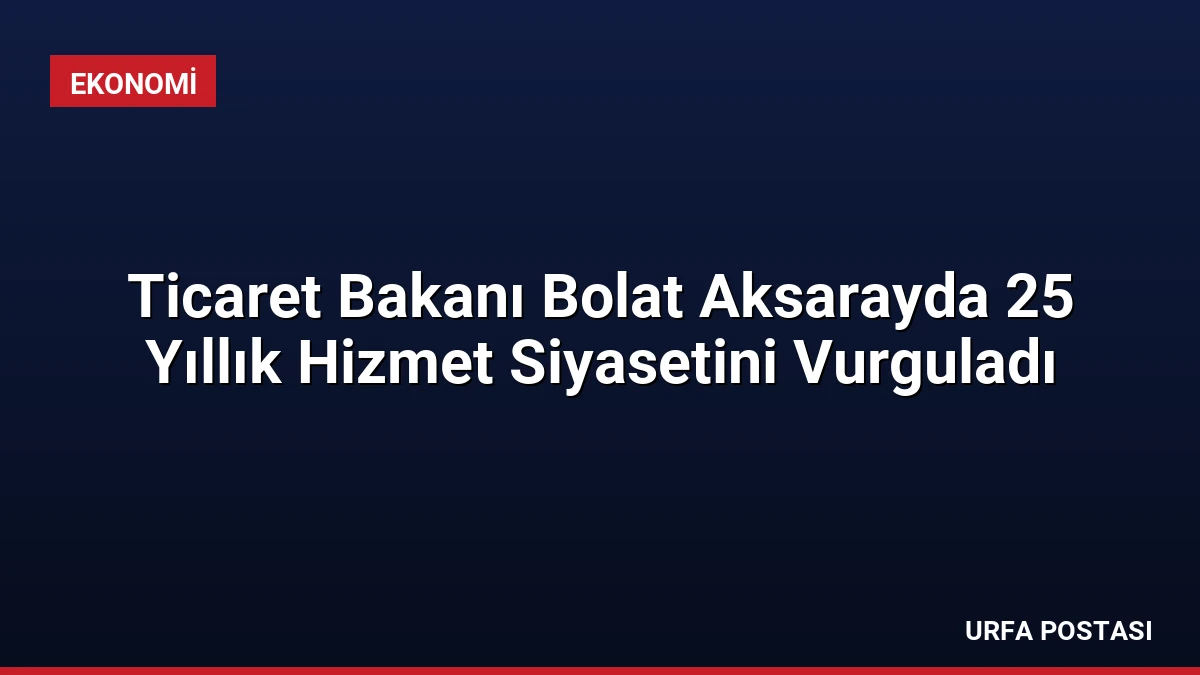 Ticaret Bakanı Bolat Aksarayda 25 Yıllık Hizmet Siyasetini Vurguladı