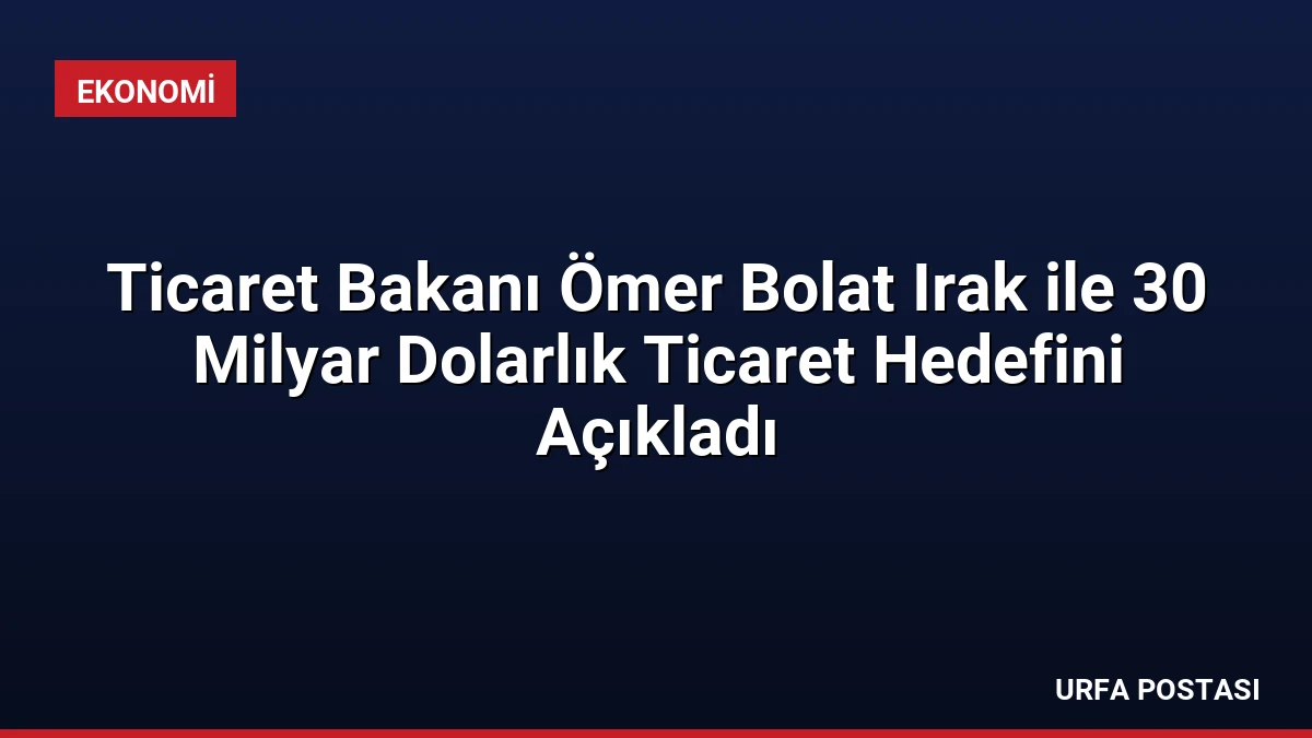 Ticaret Bakanı Ömer Bolat Irak ile 30 Milyar Dolarlık Ticaret Hedefini Açıkladı