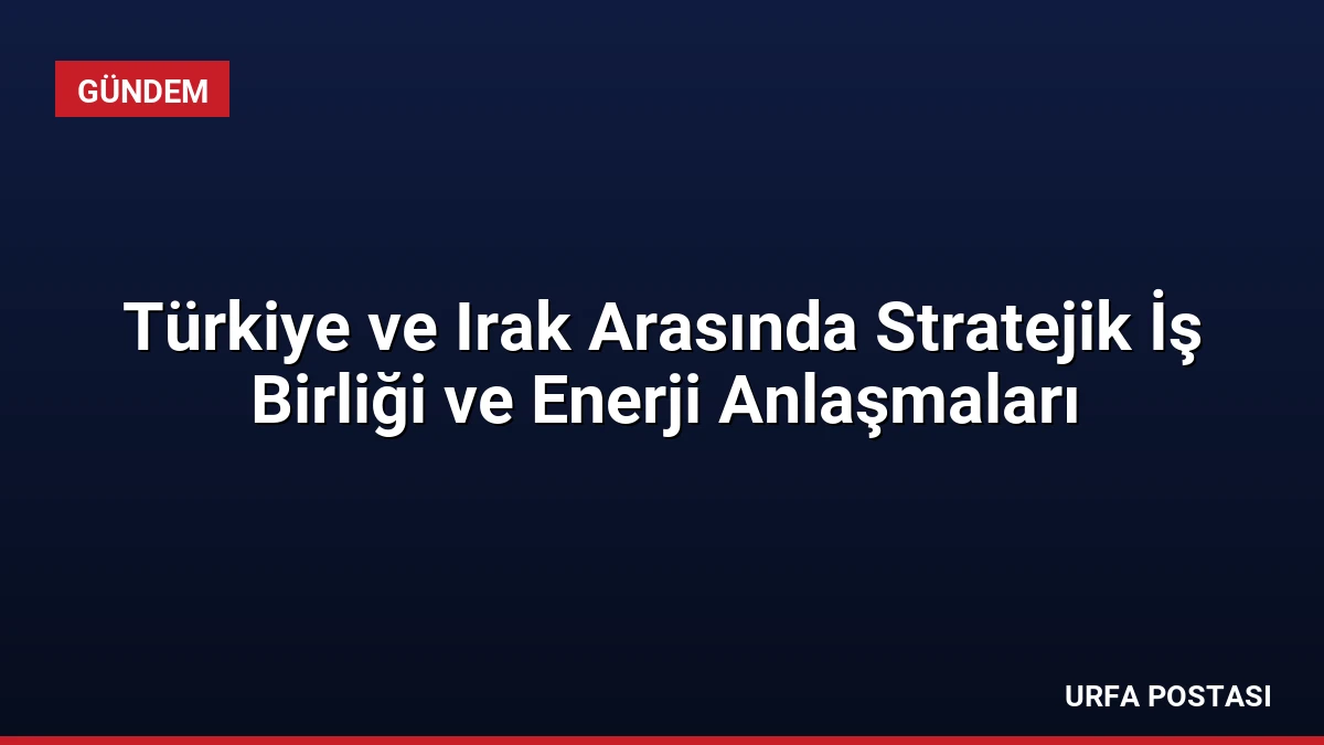Türkiye ve Irak Arasında Stratejik İş Birliği ve Enerji Anlaşmaları