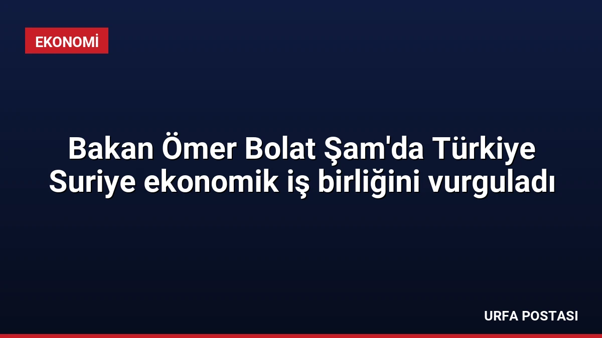 Bakan Ömer Bolat Şam’da Türkiye Suriye ekonomik iş birliğini vurguladı